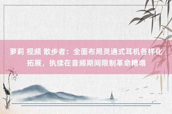 萝莉 视频 散步者：全面布局灵通式耳机各样化拓展，执续在音频期间限制革命糟塌