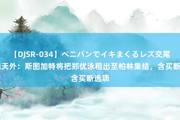 【DJSR-034】ペニバンでイキまくるレズ交尾 2 德天外：斯图加特将把郑优泳租出至柏林集结，含买断选项