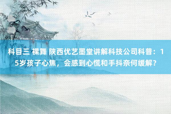 科目三 裸舞 陕西优艺墨堂讲解科技公司科普：15岁孩子心焦，会感到心慌和手抖奈何缓解？