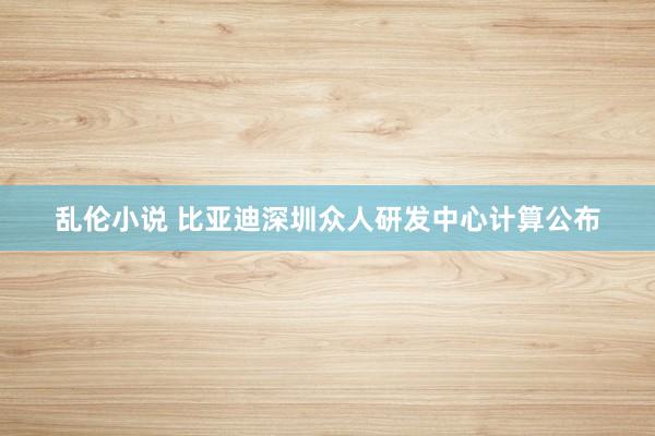 乱伦小说 比亚迪深圳众人研发中心计算公布