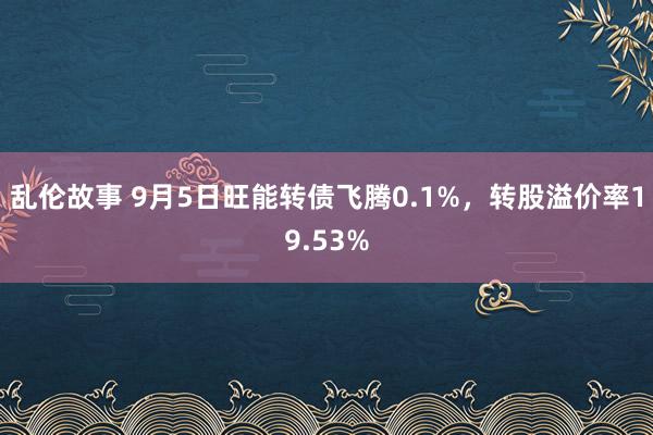 乱伦故事 9月5日旺能转债飞腾0.1%，转股溢价率19.53%