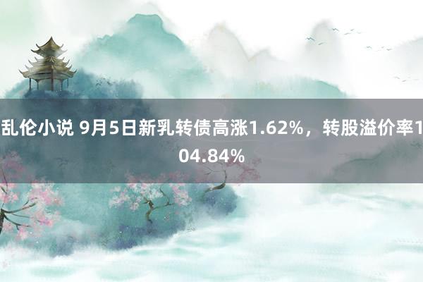 乱伦小说 9月5日新乳转债高涨1.62%，转股溢价率104.84%