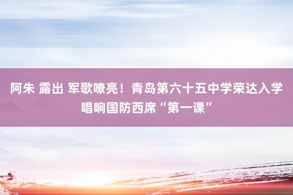 阿朱 露出 军歌嘹亮！青岛第六十五中学荣达入学唱响国防西席“第一课”