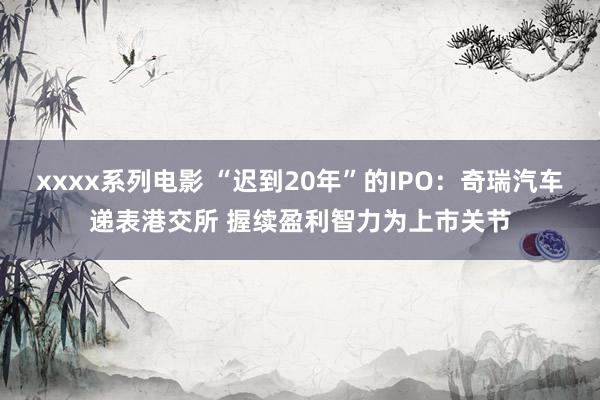 xxxx系列电影 “迟到20年”的IPO：奇瑞汽车递表港交所 握续盈利智力为上市关节