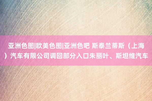 亚洲色图|欧美色图|亚洲色吧 斯泰兰蒂斯（上海）汽车有限公司调回部分入口朱丽叶、斯坦维汽车