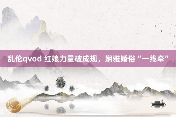 乱伦qvod 红娘力量破成规，娴雅婚俗“一线牵”