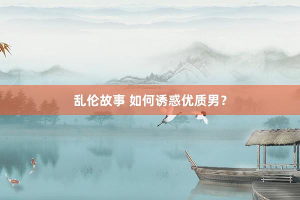 乱伦故事 如何诱惑优质男？