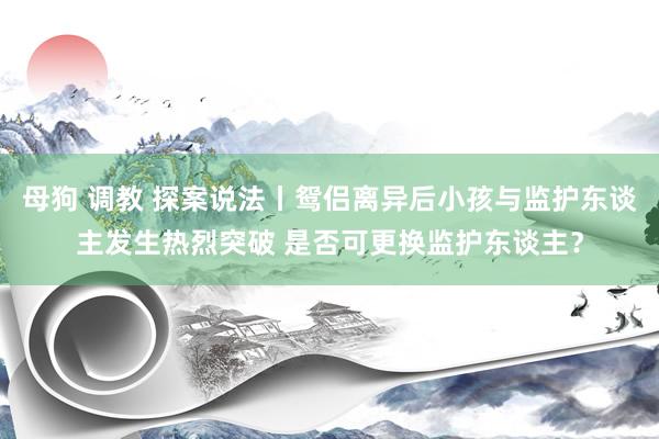 母狗 调教 探案说法丨鸳侣离异后小孩与监护东谈主发生热烈突破 是否可更换监护东谈主？