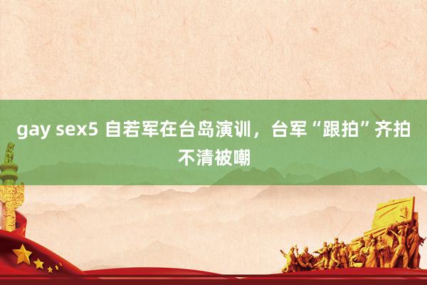 gay sex5 自若军在台岛演训，台军“跟拍”齐拍不清被嘲