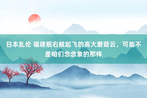 日本乱伦 福建舰右舷起飞的高大蘑菇云，可能不是咱们念念象的那样