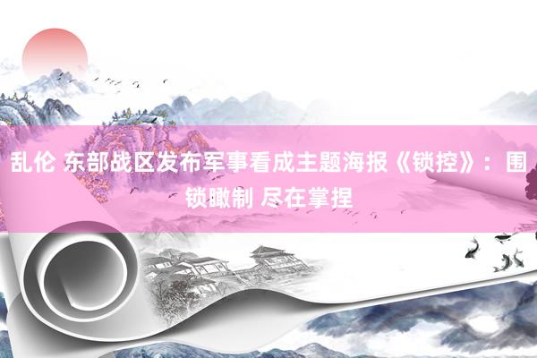 乱伦 东部战区发布军事看成主题海报《锁控》：围锁瞰制 尽在掌捏