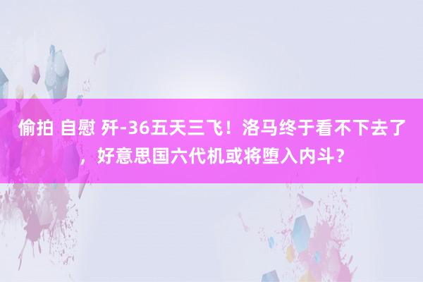 偷拍 自慰 歼-36五天三飞！洛马终于看不下去了，好意思国六代机或将堕入内斗？