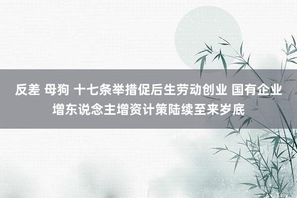 反差 母狗 十七条举措促后生劳动创业 国有企业增东说念主增资计策陆续至来岁底