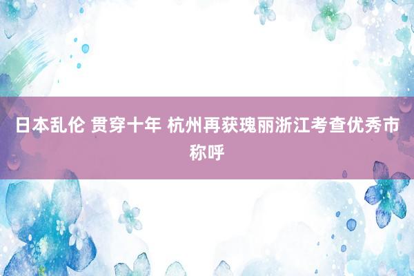 日本乱伦 贯穿十年 杭州再获瑰丽浙江考查优秀市称呼