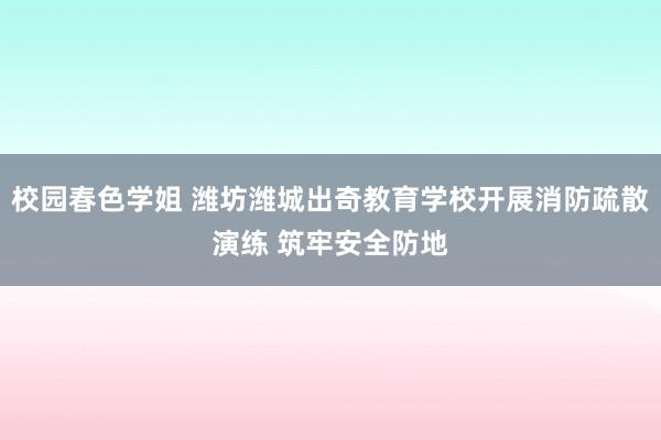 校园春色学姐 潍坊潍城出奇教育学校开展消防疏散演练 筑牢安全防地