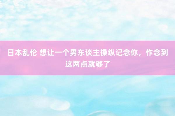 日本乱伦 想让一个男东谈主操纵记念你，作念到这两点就够了