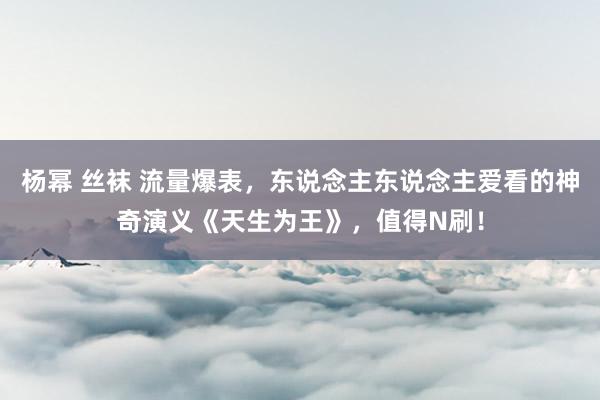 杨幂 丝袜 流量爆表，东说念主东说念主爱看的神奇演义《天生为王》，值得N刷！