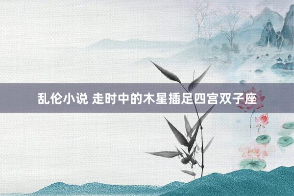 乱伦小说 走时中的木星插足四宫双子座