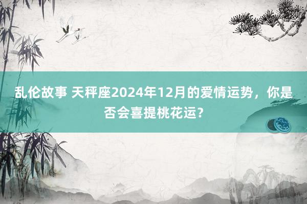 乱伦故事 天秤座2024年12月的爱情运势，你是否会喜提桃花运？