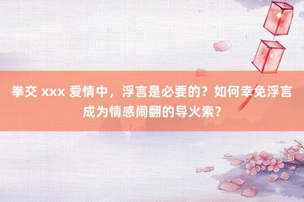 拳交 xxx 爱情中，浮言是必要的？如何幸免浮言成为情感闹翻的导火索？