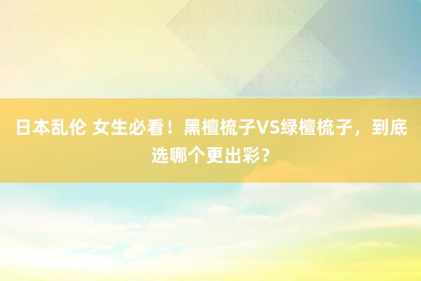 日本乱伦 女生必看！黑檀梳子VS绿檀梳子，到底选哪个更出彩？