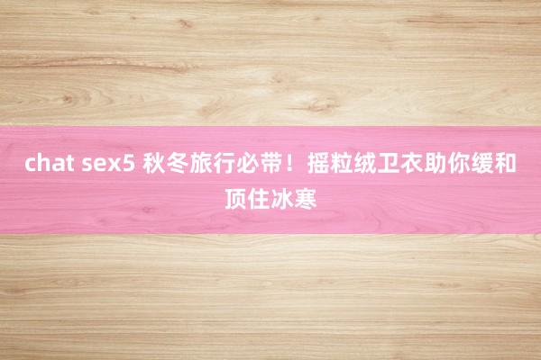 chat sex5 秋冬旅行必带！摇粒绒卫衣助你缓和顶住冰寒