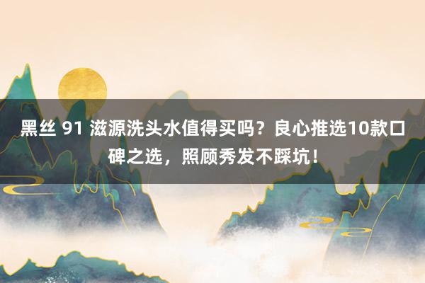 黑丝 91 滋源洗头水值得买吗？良心推选10款口碑之选，照顾秀发不踩坑！