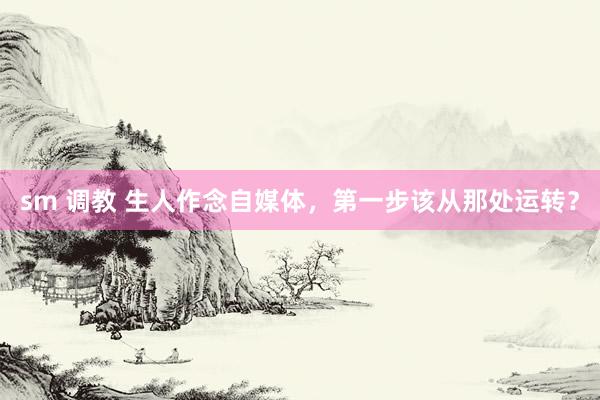 sm 调教 生人作念自媒体，第一步该从那处运转？