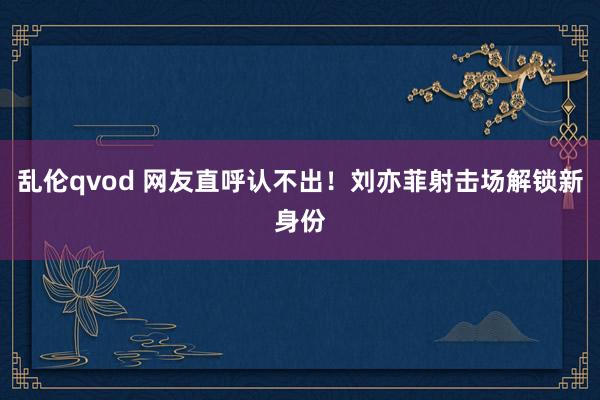 乱伦qvod 网友直呼认不出！刘亦菲射击场解锁新身份
