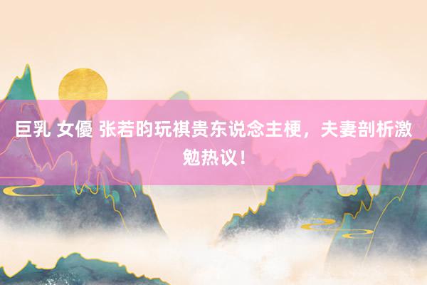 巨乳 女優 张若昀玩祺贵东说念主梗，夫妻剖析激勉热议！