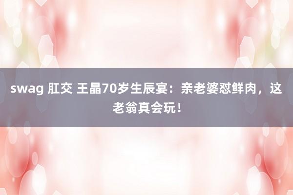 swag 肛交 王晶70岁生辰宴：亲老婆怼鲜肉，这老翁真会玩！