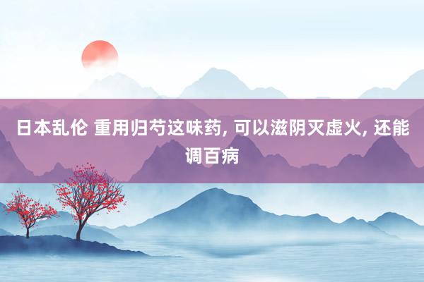 日本乱伦 重用归芍这味药， 可以滋阴灭虚火， 还能调百病