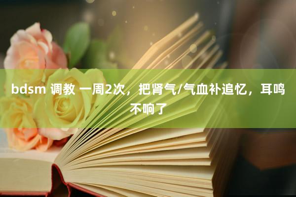 bdsm 调教 一周2次，把肾气/气血补追忆，耳鸣不响了