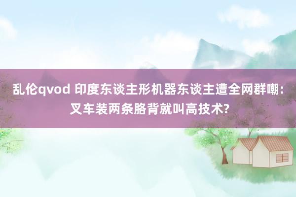 乱伦qvod 印度东谈主形机器东谈主遭全网群嘲: 叉车装两条胳背就叫高技术?