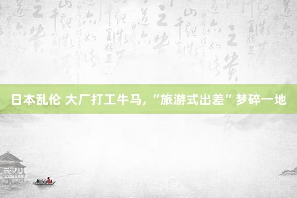 日本乱伦 大厂打工牛马， “旅游式出差”梦碎一地