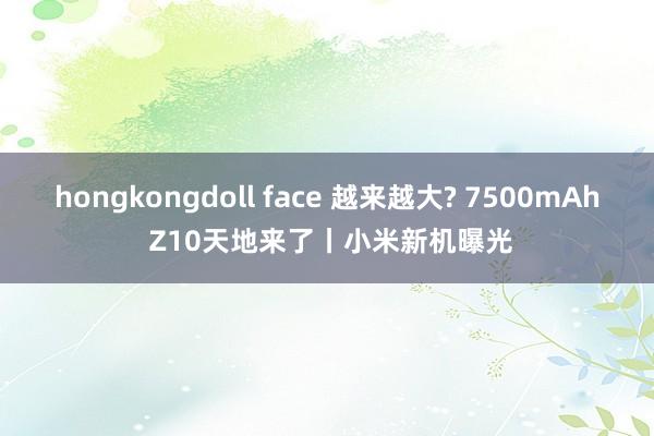 hongkongdoll face 越来越大? 7500mAh Z10天地来了丨小米新机曝光
