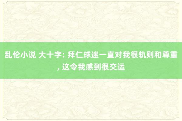 乱伦小说 大十字: 拜仁球迷一直对我很轨则和尊重， 这令我感到很交运