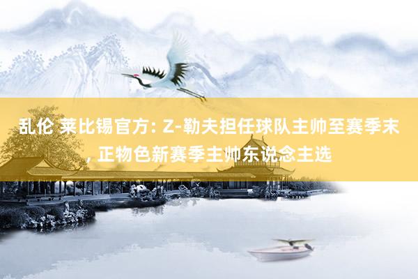 乱伦 莱比锡官方: Z-勒夫担任球队主帅至赛季末， 正物色新赛季主帅东说念主选