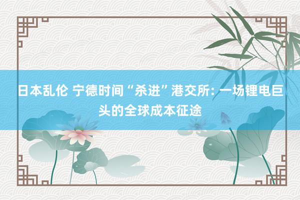 日本乱伦 宁德时间“杀进”港交所: 一场锂电巨头的全球成本征途