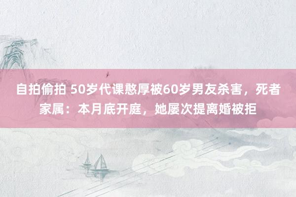 自拍偷拍 50岁代课憨厚被60岁男友杀害，死者家属：本月底开庭，她屡次提离婚被拒