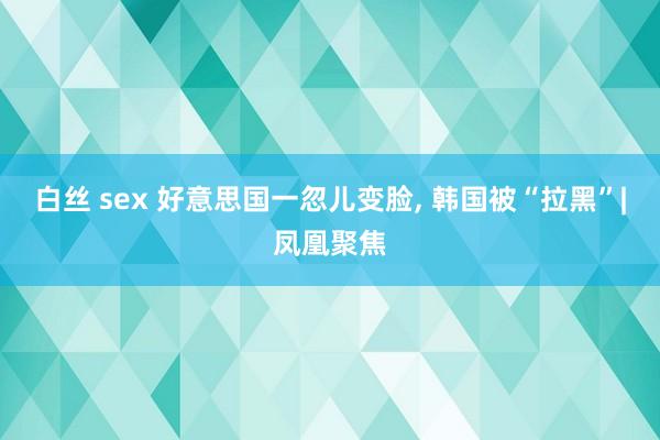 白丝 sex 好意思国一忽儿变脸， 韩国被“拉黑”|凤凰聚焦