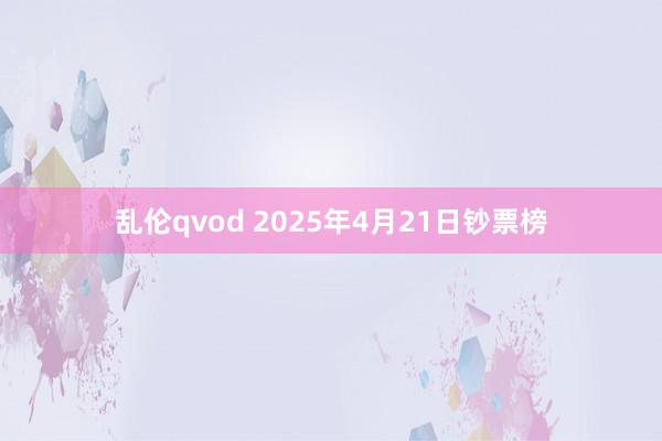 乱伦qvod 2025年4月21日钞票榜