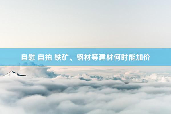 自慰 自拍 铁矿、钢材等建材何时能加价