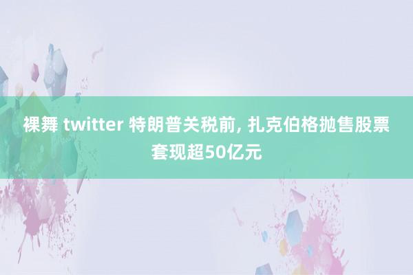 裸舞 twitter 特朗普关税前， 扎克伯格抛售股票套现超50亿元