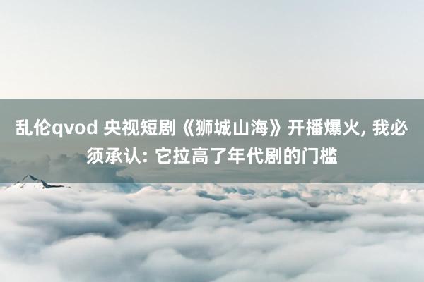 乱伦qvod 央视短剧《狮城山海》开播爆火， 我必须承认: 它拉高了年代剧的门槛