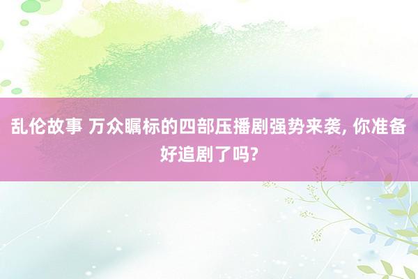 乱伦故事 万众瞩标的四部压播剧强势来袭， 你准备好追剧了吗?