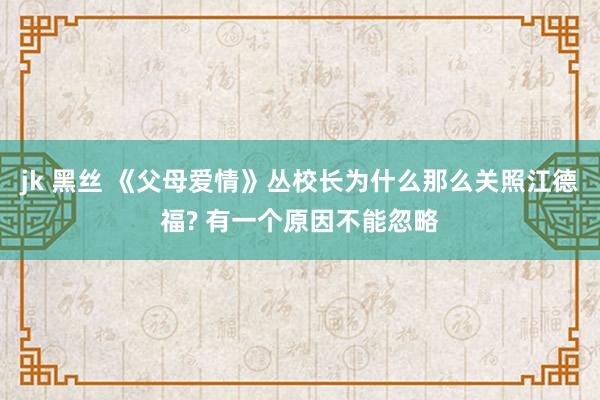 jk 黑丝 《父母爱情》丛校长为什么那么关照江德福? 有一个原因不能忽略