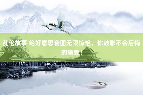 乱伦故事 绝好意思套图无限惊艳，你鼓胀不会后悔的领受！