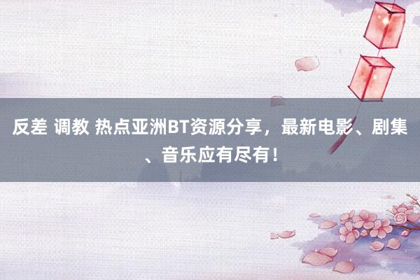 反差 调教 热点亚洲BT资源分享，最新电影、剧集、音乐应有尽有！