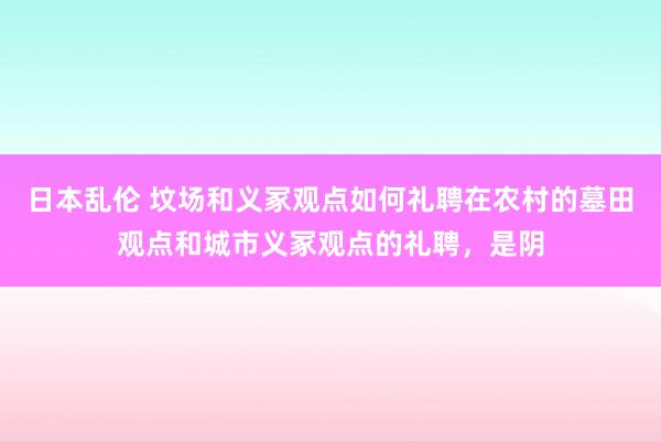 日本乱伦 坟场和义冢观点如何礼聘在农村的墓田观点和城市义冢观点的礼聘,是阴
